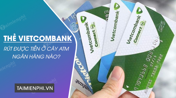 the ATM Vietcombank rut duoc tien o nhung cay ATM ngan hang nao